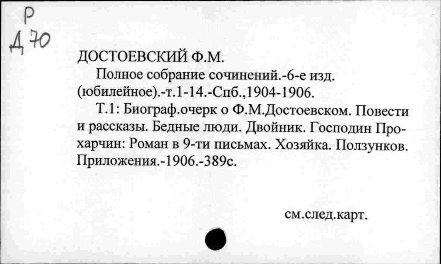 ﻿ДОСТОЕВСКИЙ Ф.М.
Полное собрание сочинений.-6-е изд. (юбилейное).-т. 1 -14.-Спб., 1904-1906.
Т.1: Биограф.очерк о Ф.М.Достоевском. Повести и рассказы. Бедные люди. Двойник. Господин Про-харчин: Роман в 9-ти письмах. Хозяйка. Ползунков. Приложения.-1906.-3 89с.
см.след.карт.